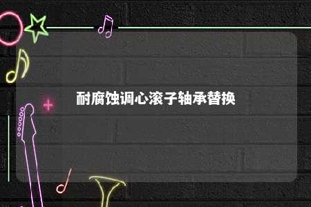 耐腐蚀调心滚子轴承替换 
