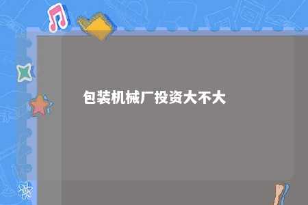 包装机械厂投资大不大 
